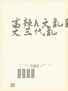 高辣h文乱乳h文三代乱