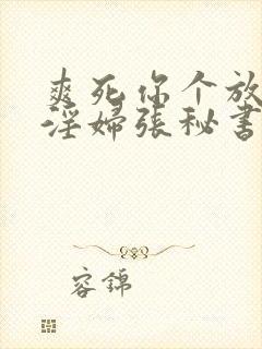 爽死你个放荡小淫妇张秘书视频