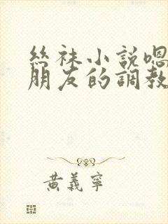 丝袜小说嗯啊啊朋友的调教