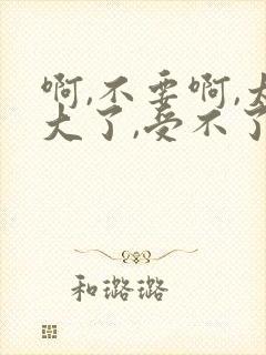 啊,不要啊,太大了,受不了,好粗,啊