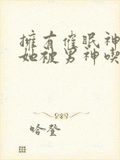 拥有催眠神力后她被男神吃透了小说