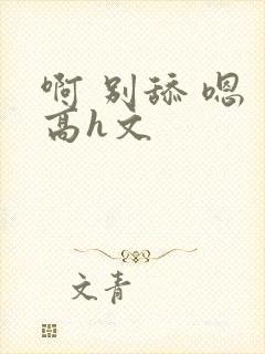 啊 别舔 嗯 高h文