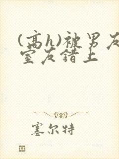 (高h)被男友室友错上