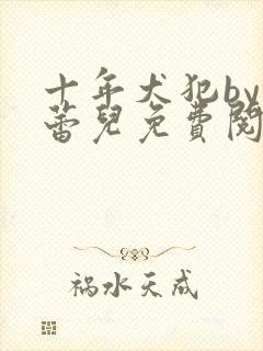 十年犬犯by克蕾儿免费阅读全文笔趣阁