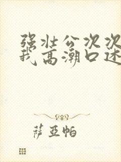 强壮公次次弄得我高潮口述