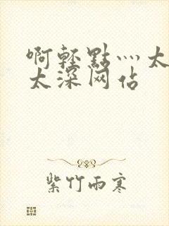 啊轻点灬太粗嗯太深网站