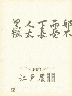 黑人下面那个太粗太长受不了