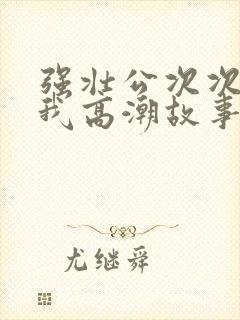 强壮公次次弄得我高潮故事