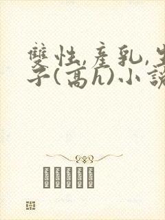 双性,产乳,生子(高h)小说1v1完结