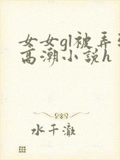 女女gl被弄到高潮小说h