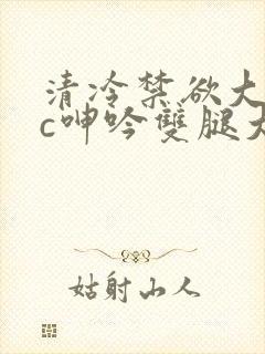 清冷禁欲大佬被c呻吟双腿大张h