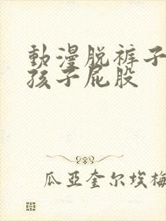 动漫脱裤子打女孩子屁股