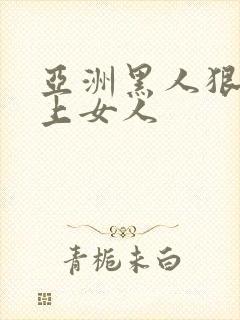 亚洲黑人狠狠的上女人