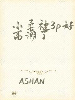 小柔被3p好爽高潮了