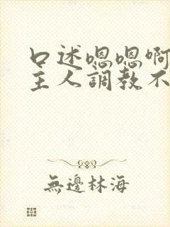 口述嗯嗯啊啊啊主人调教不要嗯嗯嗯啊啊啊