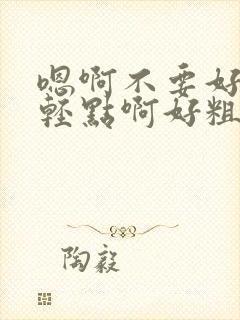 嗯啊不要好深啊轻点啊好粗