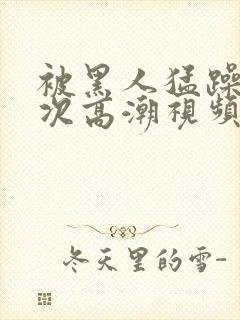 被黑人猛躁10次高潮视频