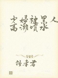 少妇被黑人爽到高潮喷水