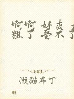 啊啊 好爽 太粗了 受不了