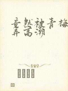 竟然被青梅竹马弄高潮