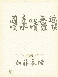 国产av无遮挡喷水喷浆视频