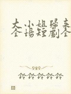 大小姐归来飒翻全场短剧全集