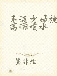 丰满少妇被爽的高潮喷水