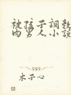 被孩子调教的肌肉男人小说