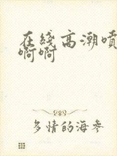 在线高潮喷水啊啊啊