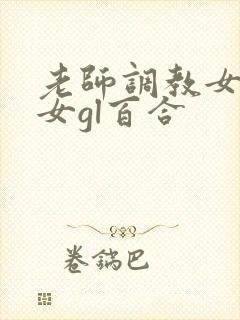 老师调教女m女女gl百合