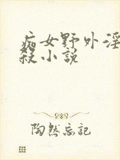 痴女野外淫虐虐杀小说