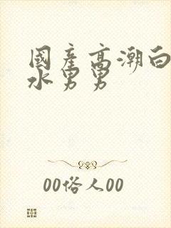 国产高潮白浆喷水男男