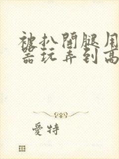 被扒开腿用震蛋器玩弄到高潮小说