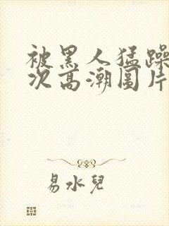 被黑人猛躁10次高潮图片
