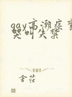 gay高潮痉挛哭叫失禁