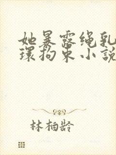 她暴露绳乳环蒂环拘束小说