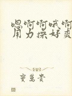 嗯啊啊哦啊啊嗯用力操好爽