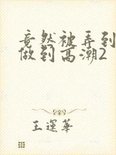 竟然被弄到青梅做到高潮2