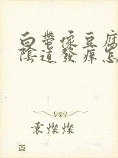 白带像豆腐渣,阴道发痒怎么回事