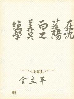 绝美白莲在线教学莫之阳沈长留小说阅