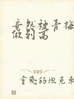 竟然被青梅竹马做到高