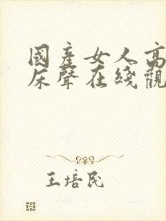 国产女人高潮叫床声在线观看