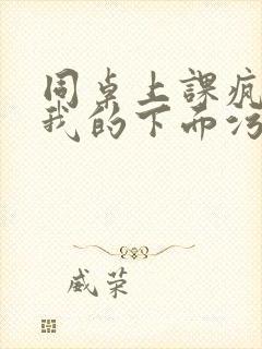 同桌上课疯狂揉我的下面污文