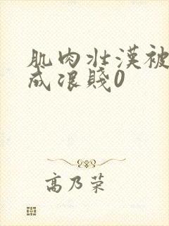 肌肉壮汉被调教成浪贱0