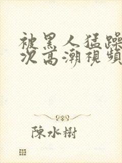被黑人猛躁12次高潮视频