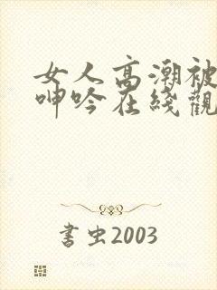 女人高潮被爽到呻吟在线观看