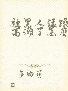 被黑人猛躁4次高潮了怎么办