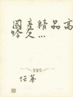 国产精品高潮呻吟久…