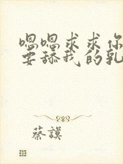 嗯嗯求求你了不要舔我的乳头