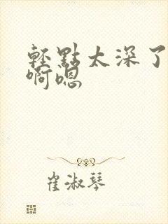 轻点太深了不要啊嗯